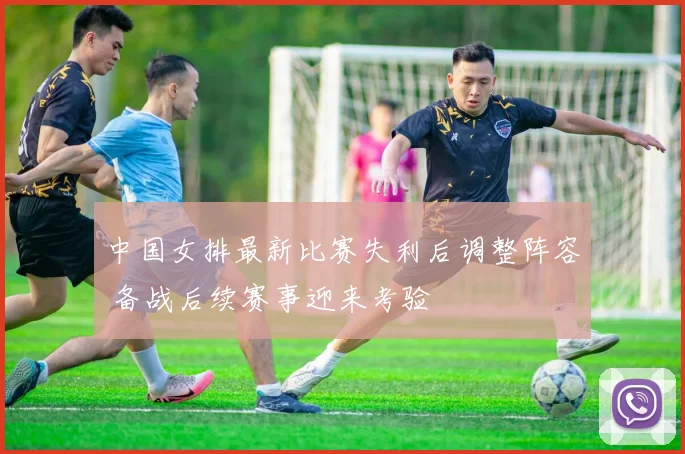 中国女排最新比赛失利后调整阵容 备战后续赛事迎来考验