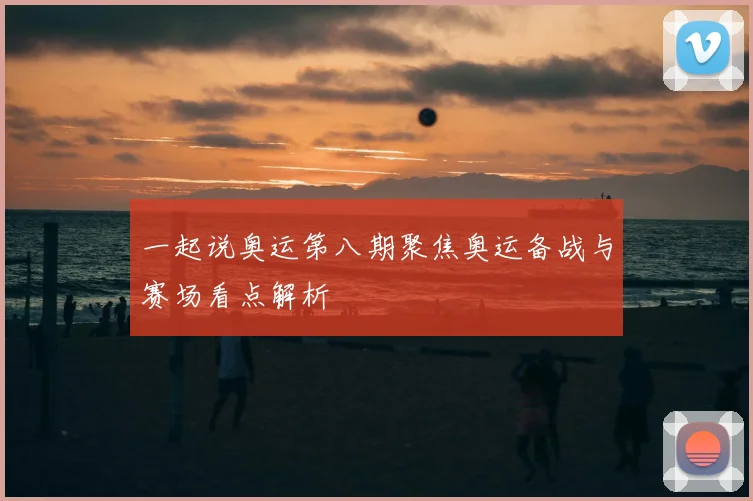 一起说奥运第八期聚焦奥运备战与赛场看点解析