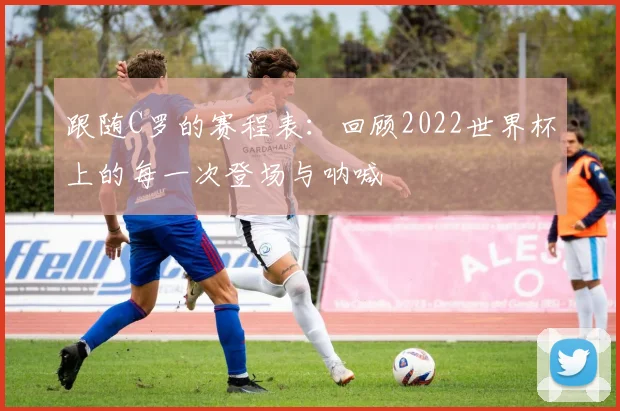 跟随C罗的赛程表：回顾2022世界杯上的每一次登场与呐喊