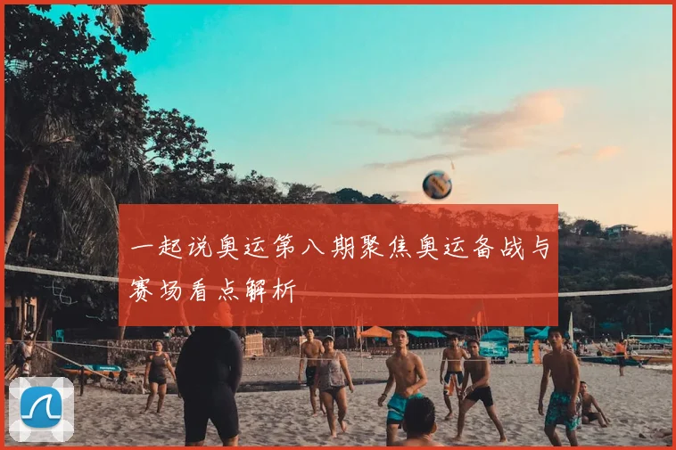 一起说奥运第八期聚焦奥运备战与赛场看点解析
