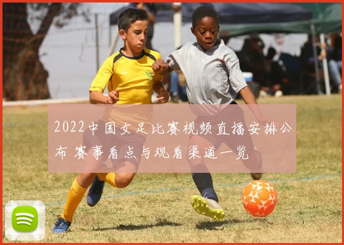 2022中国女足比赛视频直播安排公布 赛事看点与观看渠道一览