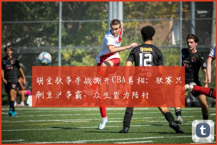胡金秋争夺战撕开CBA真相：联赛只剩京沪争霸，众生皆为陪衬