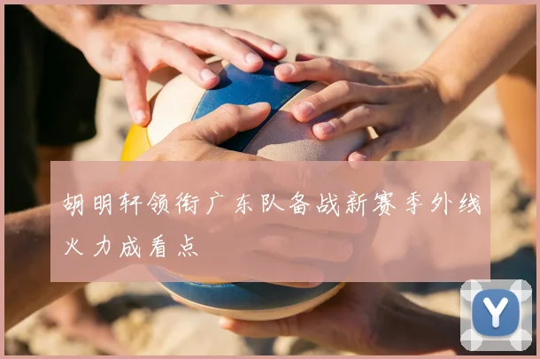 胡明轩领衔广东队备战新赛季外线火力成看点