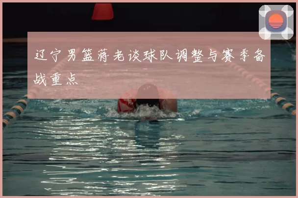 辽宁男篮蒋老谈球队调整与赛季备战重点