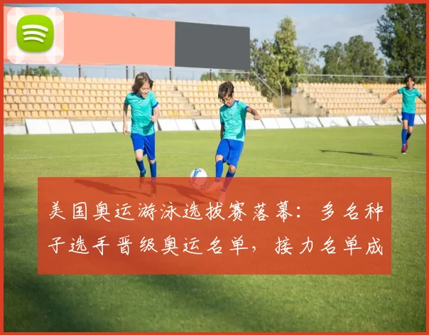 美国奥运游泳选拔赛落幕:多名种子选手晋级奥运名单,接力名单成关注点