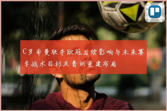 C罗率曼联夺欧冠后续影响与未来赛季战术目标及青训重建布局