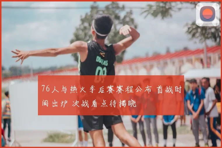 76人与热火季后赛赛程公布 首战时间出炉 次战看点待揭晓