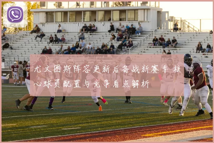 尤文图斯阵容更新后备战新赛季 核心球员配置与竞争看点解析