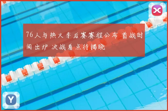 76人与热火季后赛赛程公布 首战时间出炉 次战看点待揭晓