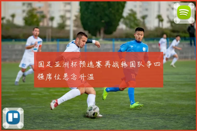 国足亚洲杯预选赛再战韩国队争四强席位悬念升温