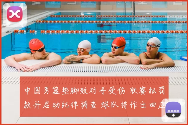 中国男篮垫脚致对手受伤 联赛拟罚款并启动纪律调查 球队将作出回应