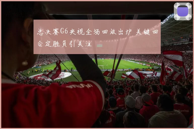 总决赛G6央视全场回放出炉 关键回合定胜负引关注