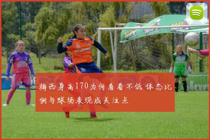 梅西身高170为何看着不低 体态比例与球场表现成关注点