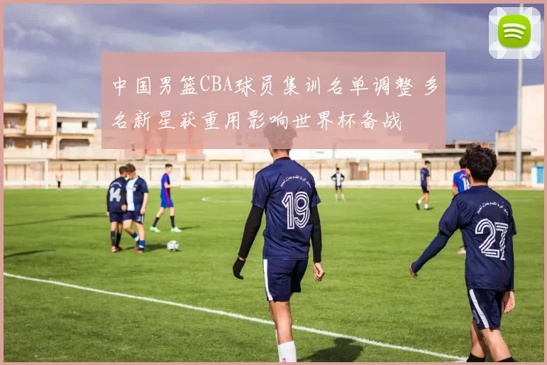 中国男篮CBA球员集训名单调整 多名新星获重用影响世界杯备战