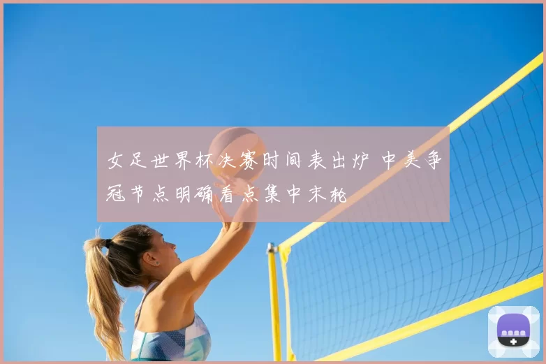 女足世界杯决赛时间表出炉 中美争冠节点明确看点集中末轮