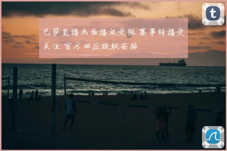 巴萨直播画面播放受阻 赛事转播受关注 官方回应版权安排