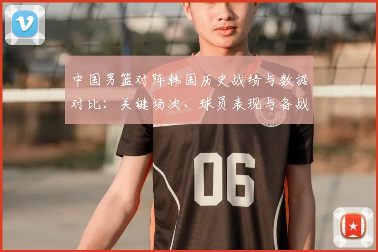 中国男篮对阵韩国历史战绩与数据对比：关键场次、球员表现与备战建议
