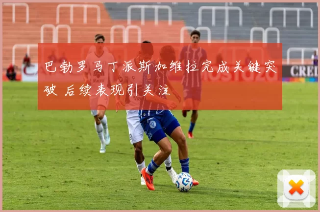 巴勃罗马丁派斯加维拉完成关键突破 后续表现引关注