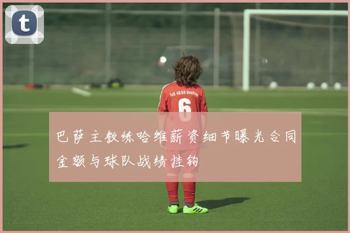 巴萨主教练哈维薪资细节曝光合同金额与球队战绩挂钩