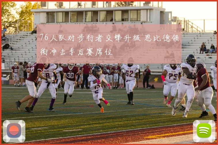 76人队对步行者交锋升级 恩比德领衔冲击季后赛席位