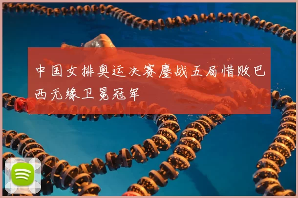 中国女排奥运决赛鏖战五局惜败巴西无缘卫冕冠军