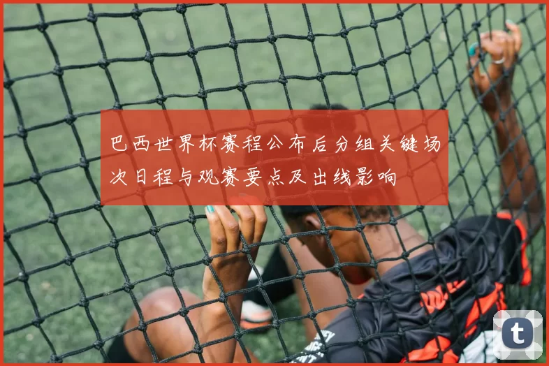 巴西世界杯赛程公布后分组关键场次日程与观赛要点及出线影响
