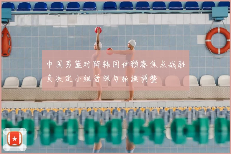 中国男篮对阵韩国世预赛焦点战胜负决定小组晋级与轮换调整