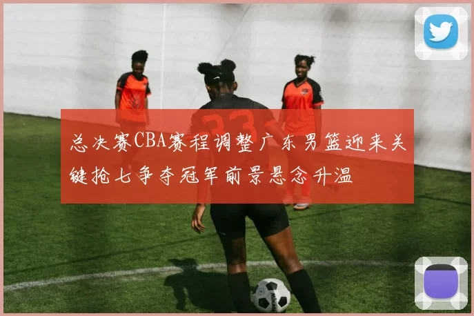 总决赛CBA赛程调整广东男篮迎来关键抢七争夺冠军前景悬念升温