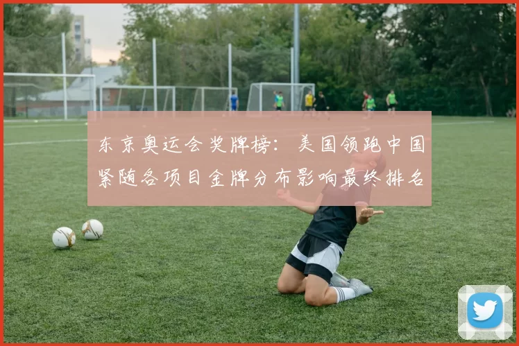 东京奥运会奖牌榜：美国领跑中国紧随各项目金牌分布影响最终排名
