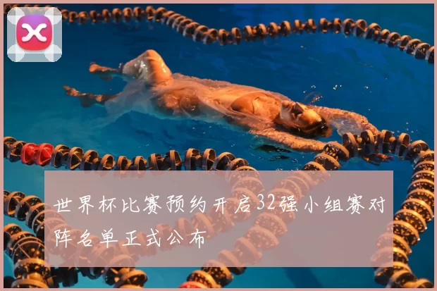 世界杯比赛预约开启32强小组赛对阵名单正式公布