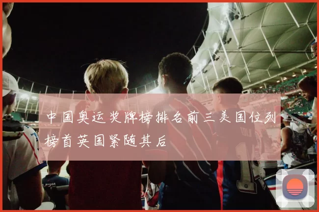 中国奥运奖牌榜排名前三美国位列榜首英国紧随其后