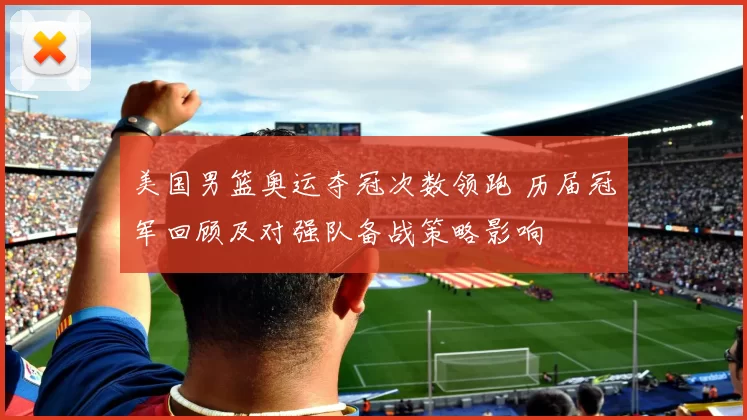 美国男篮奥运夺冠次数领跑 历届冠军回顾及对强队备战策略影响