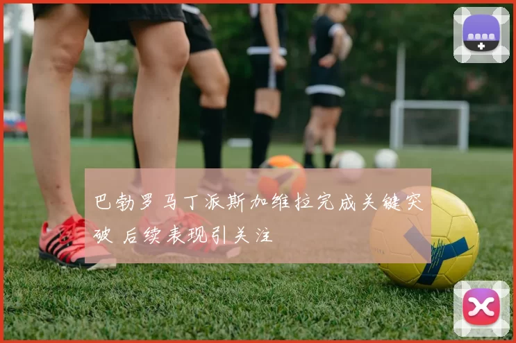 巴勃罗马丁派斯加维拉完成关键突破 后续表现引关注