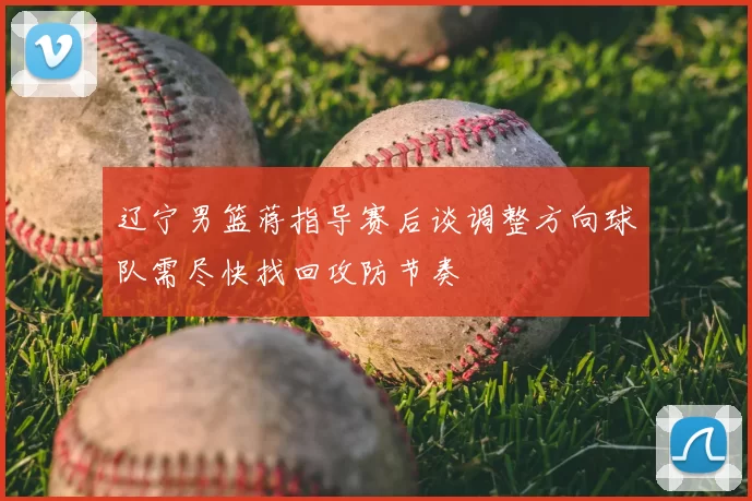 辽宁男篮蒋指导赛后谈调整方向球队需尽快找回攻防节奏