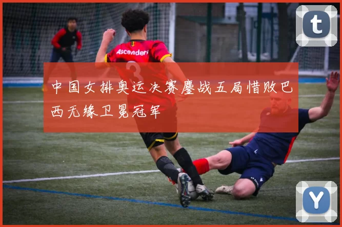 中国女排奥运决赛鏖战五局惜败巴西无缘卫冕冠军