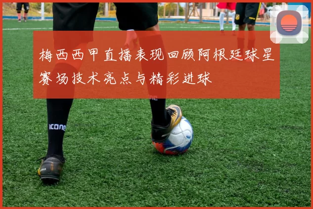 梅西西甲直播表现回顾阿根廷球星赛场技术亮点与精彩进球