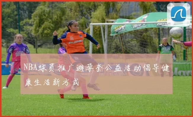 NBA球员推广避孕套公益活动倡导健康生活新方式