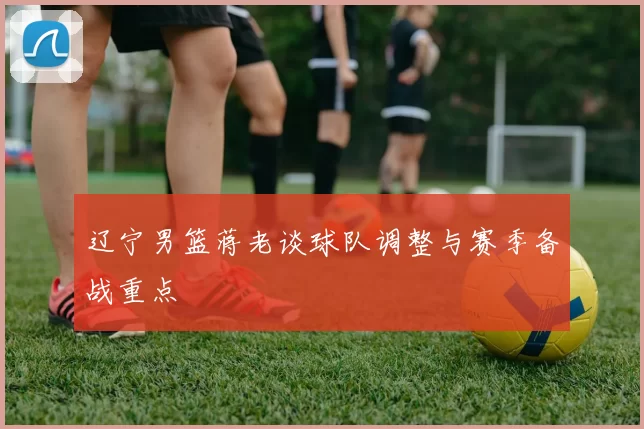 辽宁男篮蒋老谈球队调整与赛季备战重点