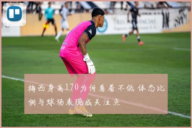 梅西身高170为何看着不低 体态比例与球场表现成关注点