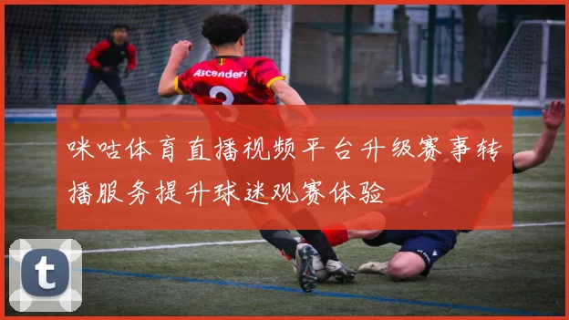 咪咕体育直播视频平台升级赛事转播服务提升球迷观赛体验