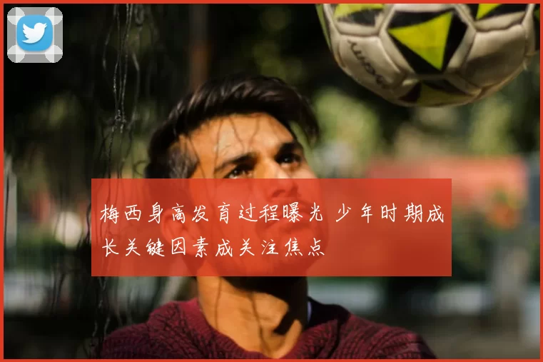 梅西身高发育过程曝光 少年时期成长关键因素成关注焦点