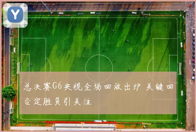 总决赛G6央视全场回放出炉 关键回合定胜负引关注