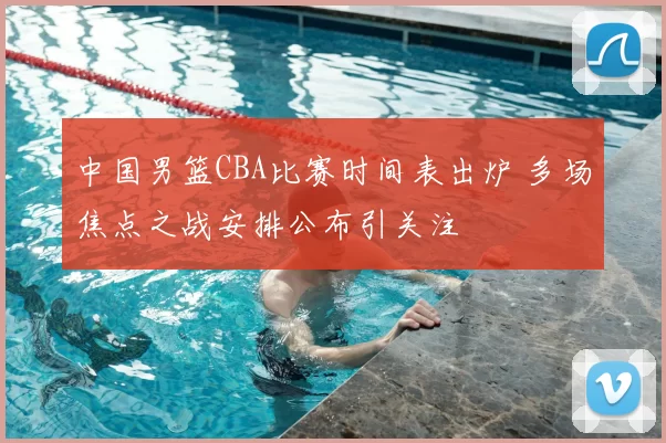 中国男篮CBA比赛时间表出炉 多场焦点之战安排公布引关注