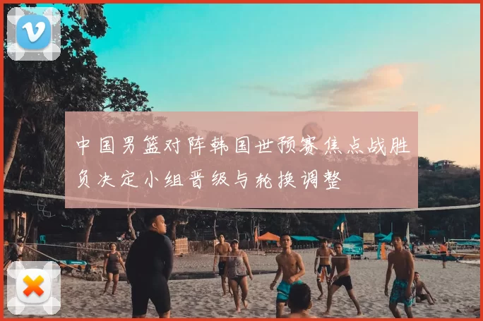 中国男篮对阵韩国世预赛焦点战胜负决定小组晋级与轮换调整