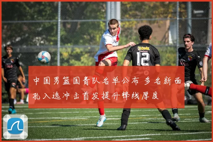 中国男篮国青队名单公布 多名新面孔入选冲击首发提升锋线厚度