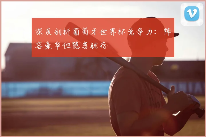 深度剖析葡萄牙世界杯竞争力:阵容豪华但隐患犹存