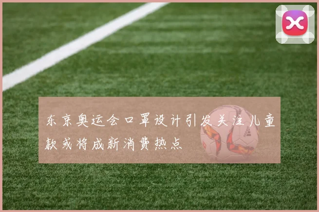 东京奥运会口罩设计引发关注儿童款或将成新消费热点