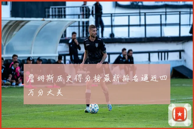 詹姆斯历史得分榜最新排名逼近四万分大关