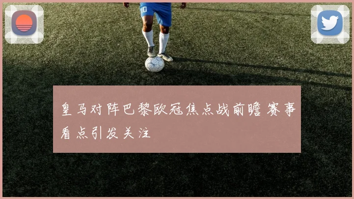 皇马对阵巴黎欧冠焦点战前瞻 赛事看点引发关注