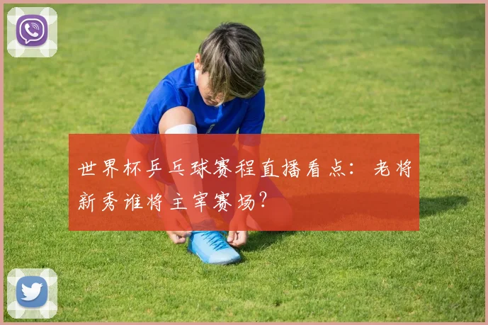 世界杯乒乓球赛程直播看点:老将新秀谁将主宰赛场?